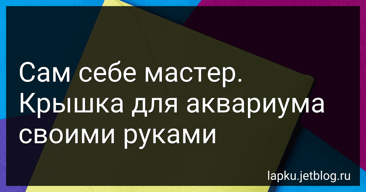 Сам себе мастер. Крышка для аквариума своими руками preview