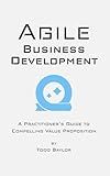 Agile Business Development: A Practitioner's Guide to Compelling Value Proposition