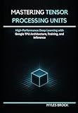 Mastering Tensor Processing Units: High-Performance Deep Learning with Google TPU Architecture, Training, and Inference