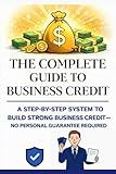 The Complete Guide to Business Credit: A Step By Step System To Build Strong Business Credit No Personal Gurrante Required