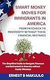 SMART MONEY MOVES FOR IMMIGRANTS IN AMERICA: FROM PAYCHECK TO PROSPERITY WITHOUT THESE MISTAKES: The Simplified Guide to Navigate Finances and Retirement in America without Costly Missteps
