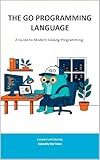 THE GO PROGRAMMING LANGUAGE: A Guide to Modern Golang Programming (Sylvanity Essential Dev Book Series)