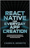 React Native for Everyday App Creation: A Hands-On Guide for Successfully Designing, Debugging, Publishing and Managing Mobile Apps
