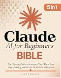 Claude AI for Beginners Bible: [5 in 1] The Ultimate Guide to Automate Your Work, Save Hours Every Week, and Use AI for Real-World Results