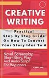 Creative Writing Practical Step Step Guide On How To Convert Story Idea: To A Novel, Screenplay, Short Story, Audio Script And Play For Beginners