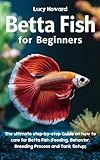 Betta Fish for Beginners: The Ultimate Step-by-Step Guide on how to Care for Betta Fish (Feeding, Behavior, Breeding process, and Tank Setup)