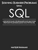 SOLVING BUSINESS PROBLEMS USING SQL: A DEFINITIVE GUIDE FOR BEGINNERS WHO WANT TO BE PROFICIENT IN DATABASE DESIGN AND WRITING SQL