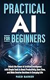 Practical AI for Beginners: Unlock the Power of Artificial Intelligence with Simple Tools to Boost Productivity, Save Time, and Make Smarter Decisions in Everyday Life