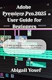 Adobe Premiere Pro 2025 User Guide for Beginners: A Step-by-Step Manual to Mastering Video Editing with Latest Tools and Features