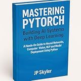 MASTERING PYTORCH: BUILDING AI SYSTEMS WITH DEEP LEARNING: A HANDS-ON GUIDE TO NEURAL NETWORKS, COMPUTER VISION, NLP, AND MODEL DEPLOYMENT USING PYTHON AND PYTORCH