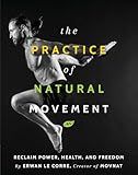 The Practice Of Natural Movement: Reclaim Power, Health, and Freedom