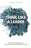 Think Like A Leader: Tools for Mental Clarity, Decision Making, and Problem Solving