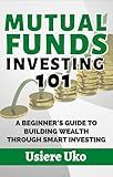 Mutual Funds Investing 101: A Beginner's Guide to Building Wealth Through Smart Investing (Smart Investing 101 Book 8)