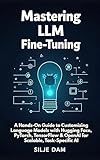 Mastering LLM Fine-Tuning: A Hands-On Guide to Customizing Language Models with Hugging Face, PyTorch, TensorFlow & OpenAI for Scalable, Task-Specific AI