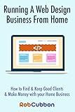 Running A Web Design Business From Home: How To Find and Keep Good Clients and Make Money with Your Home Business
