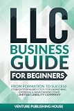LLC Business Guide For Beginners: From Formation to Success. Straightforward Steps For Launching, Growing & Maintaining Your Limited Liability Company