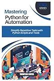 MASTERING PYTHON FOR AUTOMATION: Simplify Repetitive Tasks with Python Scripts and Tools