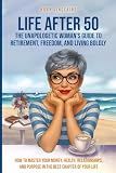 LIFE AFTER 50 The Unapologetic Woman's Guide to Retirement, Freedom, and Living Boldly: How to Master Your Money, Health, Relationships, and Purpose in the Best Chapter of Your Life