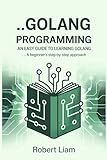 Golang Programming For Beginners; An Easy Guide to Learning Golang: A Beginner's Step-by-Step Approach