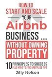 How To Start And Scale Your Airbnb Business Without Owning Property: 10 Principles To Success Plus Hard To Find Arbitrage Tips