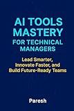 AI Tools Mastery For Technical Managers: Lead Smart, Innovate Fast, and Build Future-Ready Teams with AI Integration Frameworks, Tools, and Leadership Playbooks.