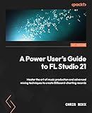 A Power User's Guide to FL Studio 21: Master the art of music production and advanced mixing techniques to create Billboard-charting records