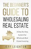 The Beginner's Guide To Wholesaling Real Estate: : A Step-By-Step System For Wholesale Real Estate Investing