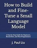 How to Build and Fine‐Tune a Small Language Model: A Step-by-Step Guide for Beginners, Researchers, and Non-Programmers