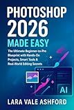 Photoshop 2026 Made Easy: The ultimate Beginner-to-pro Blueprint with Hands-On projects, Smart Tools & Real-World Editing Secrets