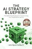 The AI Strategy Blueprint: The Complete Framework for Leading AI Transformation: How Business Leaders Can Deploy AI That Delivers Results - From Strategy and ROI to Security and Scale