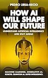 How AI Will Shape Our Future: Understand Artificial Intelligence and Stay Ahead. Machine Learning. Generative AI. Robots. Quantum AI. Super Intelligence