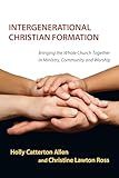 Intergenerational Christian Formation: Bringing the Whole Church Together in Ministry, Community and Worship