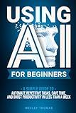 USING AI FOR BEGINNERS: A Simple Guide To Automate Repetitive Tasks, Save Time, And Boost Productivity In Less Than A Week
