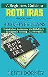 A Beginners Guide to Roth IRAs and 401(k)-Type Plans: Contribution, Conversion, and Withdrawal Strategies for Building Tax-Free Wealth (Becoming Financially Independent)