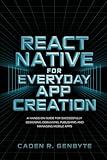 React Native for Everyday App Creation: A Hands-On Guide for Successfully Designing, Debugging, Publishing and Managing Mobile Apps