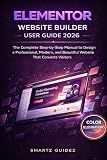 ELEMENTOR WEBSITE BUILDER USER GUIDE 2026: The Complete Step-by-Step Manual to Design a Professional, Modern, and Beautiful Website That Converts Visitors