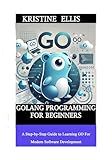 GoLang Programming For Beginners: A Step-by-Step Guide To Learning Go For Modern Software Development