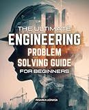 The Ultimate Engineering Problem Solving Guide for Beginners: Master Essential Techniques to Tackle Engineering Challenges with Confidence and Precision