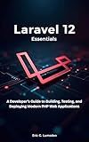 Laravel 12 Essentials: A Developer’s Guide to Building, Testing, and Deploying Modern PHP Web Applications