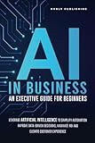 AI IN BUSINESS - AN EXECUTIVE GUIDE FOR BEGINNERS: Leverage Artificial Intelligence to Simplify Automation, Improve Data-Driven Decisions, Maximize ROI and Elevate Customer Experience