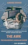 Understanding Data Manipulation And Report Generation With The Awk Programming Language Guide For Beginners: Making Data Reformation Ridiculously Easier...