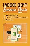 Facebook-Shopify Business Guide: How To Create A Successful Ecommerce Business: Step By Step Guide To Create Your First Shopify Store