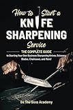 How to Start a Knife Sharpening Service: The Complete Guide to Starting Your Own Business Sharpening Knives, Scissors, Blades, Chainsaws, and More!