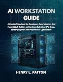 AI WORKSTATION GUIDE: A Practical Handbook for Developers, Data Scientists And Home AI Lab Builders on Hardware Selection, GPU Setup, LLM Deployment And Performance Optimization
