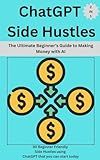 ChatGPT Side Hustles: The Ultimate Beginner’s Guide to Making Money with AI ( 2 in 1): 30 Beginner Friendly Side Hustles using ChatGPT that you can start today