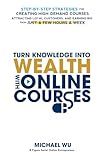 Turn Knowledge Into Wealth With Online Courses: Step-by-Step Strategies for Creating High Demand Courses, Attracting Loyal Customers, and Earning Big from Just a Few Hours a Week