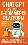 ChatGPT as Your E-Commerce Platform: How to Sell Products in the Age of AI: Turn the world’s smartest chatbot into your online store