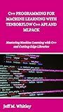 C++ PROGRAMMING FOR MACHINE LEARNING WITH TENSORFLOW C++ API AND MLPACK: Mastering Machine Learning with C++ and Cutting-Edge Libraries