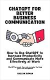 ChatGPT for Better Business Communication: How to Use ChatGPT to Increase Productivity and Communicate More Effectively at Work (ChatGPT prompts, tips, and examples that help you in the workplace)