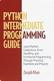 Python Intermediate Programming Guide: Learn Python Collections, Error Handling, and Functional Programming Through Practical Examples and Projects (Python Mastery Series Book 2)
